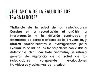 VIGILANCIA DE LA SALUD DE LOS
TRABAJADORES
Vigilancia de la salud de los trabajadores:
Consiste en la recopilación, el análisis, la
interpretación y la difusión continuada y
sistemática de datos a efectos de la prevención, y
abarca procedimientos e investigaciones para
evaluar la salud de los trabajadores con vistas a
detectar e identificar toda anomalía; un sistema
general de vigilancia de la salud de los
trabajadores comprende evaluaciones
individuales y colectivas de la salud
 