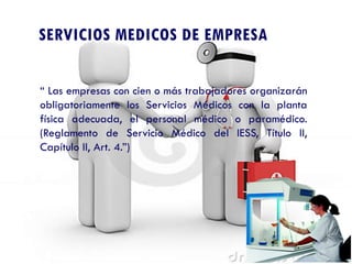 SERVICIOS MEDICOS DE EMPRESA
“ Las empresas con cien o más trabajadores organizarán
obligatoriamente los Servicios Médicos con la planta
física adecuada, el personal médico o paramédico.
(Reglamento de Servicio Médico del IESS, Título II,
Capítulo II, Art. 4.”)
 