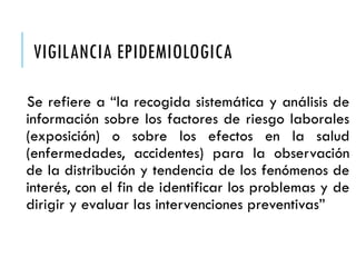 VIGILANCIA EPIDEMIOLOGICA
Se refiere a “la recogida sistemática y análisis de
información sobre los factores de riesgo laborales
(exposición) o sobre los efectos en la salud
(enfermedades, accidentes) para la observación
de la distribución y tendencia de los fenómenos de
interés, con el fin de identificar los problemas y de
dirigir y evaluar las intervenciones preventivas”
 