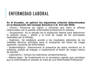 ENFERMEDAD LABORAL
En el Ecuador, se aplican los siguientes criterios determinados
en la Resolución del Consejo Directivo C.D. 513 del IESS:
- Clínico.- Presencia de signos y síntomas que tiene el afiliado
relacionados con la posible enfermedad profesional en estudio.
- Ocupacional.- Es el estudio de la exposición laboral para determinar
la relación causa – efecto y el nivel de riesgo de las actividades
realizadas por el afiliado.
- Higiénico.- Se establece acorde a los resultados obtenidos de los
métodos técnicos utilizados para la evaluación del factor de riesgo
aparente, causante de enfermedad.
- Epidemiológico.- Determinará la presencia de casos similares en la
empresa, puesto de trabajo, o exposiciones al factor de riesgo motivo
de estudio.
- Laboratorio.- Incluye los exámenes complementarios.
- Médico-legal.- Se fundamenta en la normativa vigente que corrobore
que la enfermedad en estudio se trata de una Enfermedad Profesional”
 