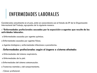 ENFERMEDADES LABORALES
Consideradas actualmente en el país, están en concordancia con el listado de EP de la Organización
Internacional del Trabajo, agrupadas de la siguiente manera:
- “Enfermedades profesionales causadas por la exposición a agentes que resulte de las
actividades laborales:
o Enfermedades causadas por agentes químicos.
o Enfermedades causadas por agentes físicos.
o Agentes biológicos y enfermedades infecciosas o parasitarias.
- Enfermedades profesionales según el órgano o sistema afectado:
o Enfermedades del sistema respiratorio.
o Enfermedades de la piel.
o Enfermedades del sistema osteomuscular.
o Trastornos mentales y del comportamiento.
- Cáncer profesional.
 