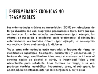 ENFERMEDADES CRONICAS NO
TRASMISIBLES
Las enfermedades crónicas no transmisibles (ECNT) son afecciones de
larga duración con una progresión generalmente lenta. Entre las que
se destacan: las enfermedades cardiovasculares (por ejemplo, los
infartos de miocardio o accidentes cerebrovasculares); el cáncer; las
enfermedades respiratorias crónicas (por ejemplo, la neumopatía
obstructiva crónica o el asma); y la diabetes
Todas estas enfermedades están asociadas a factores de riesgo no
modificables (genéticos, fisiológicos, ambientales y conductuales), y
factores de riesgo modificables tales como: el consumo de tabaco, el
consumo nocivo de alcohol, el estrés, la inactividad física y una
alimentación poco saludable. Estos factores de riesgo, a su vez,
producen cambios metabólicos importantes, como, el sobrepeso, la
obesidad, la hipertensión arterial, la hiperglicemia, entre otros
 