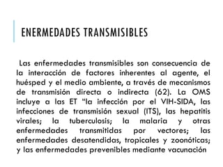 ENERMEDADES TRANSMISIBLES
Las enfermedades transmisibles son consecuencia de
la interacción de factores inherentes al agente, el
huésped y el medio ambiente, a través de mecanismos
de transmisión directa o indirecta (62). La OMS
incluye a las ET “la infección por el VIH-SIDA, las
infecciones de transmisión sexual (ITS), las hepatitis
virales; la tuberculosis; la malaria y otras
enfermedades transmitidas por vectores; las
enfermedades desatendidas, tropicales y zoonóticas;
y las enfermedades prevenibles mediante vacunación
 