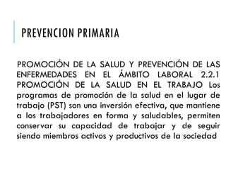 PREVENCION PRIMARIA
PROMOCIÓN DE LA SALUD Y PREVENCIÓN DE LAS
ENFERMEDADES EN EL ÁMBITO LABORAL 2.2.1
PROMOCIÓN DE LA SALUD EN EL TRABAJO Los
programas de promoción de la salud en el lugar de
trabajo (PST) son una inversión efectiva, que mantiene
a los trabajadores en forma y saludables, permiten
conservar su capacidad de trabajar y de seguir
siendo miembros activos y productivos de la sociedad
 