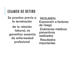 EXAMEN DE RETIR0
Se practica previo a
la terminación
de la relación
laboral, no
garantiza ausencia
de enfermedad
profesional
RESUMEN:
Exposición a factores
de riesgo
Exámenes médicos
preventivos
realizados
Resultados
importantes
 