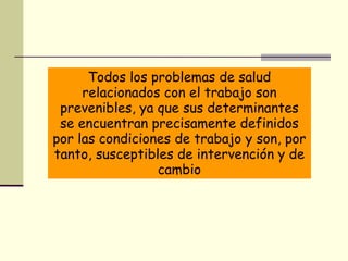 https://wwwhttps://
www.youtube.com/watch?
v=P2jUaH_whu4.youtube.com/
watch?v=P2jUaH_whu4
Todos los problemas de salud
relacionados con el trabajo son
prevenibles, ya que sus determinantes
se encuentran precisamente definidos
por las condiciones de trabajo y son, por
tanto, susceptibles de intervención y de
cambio
 