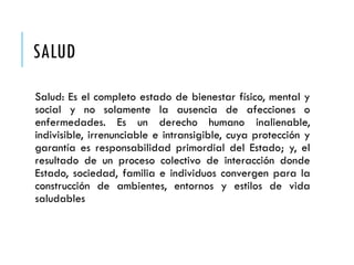 SALUD
Salud: Es el completo estado de bienestar físico, mental y
social y no solamente la ausencia de afecciones o
enfermedades. Es un derecho humano inalienable,
indivisible, irrenunciable e intransigible, cuya protección y
garantía es responsabilidad primordial del Estado; y, el
resultado de un proceso colectivo de interacción donde
Estado, sociedad, familia e individuos convergen para la
construcción de ambientes, entornos y estilos de vida
saludables
 