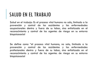 SALUD EN EL TRABAJO
Salud en el trabajo: Es el proceso vital humano no solo, limitado a la
prevención y control de los accidentes y las enfermedades
ocupacionales dentro y fuera de su labor, sino enfatizado en el
reconocimiento y control de los agentes de riesgo en su entorno
biopsicosocial
Se define como “el proceso vital humano, no solo, limitado a la
prevención y control de los accidentes y las enfermedades
profesionales dentro y fuera de su labor, sino enfatizado en el
reconocimiento y control de los agentes de riesgo en su entorno
biopsicosocial
 