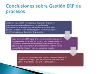 Utilizar un sistema ERP con capacidad de gestión de procesos
es conveniente para cualquier empresa que busca la
especialización en sus procesos de negocios y una adecuada
gestión. Los costes reales de los proyectos así la instalación de
un ERP con capacidad de gestión de proyectos.
Elegir un sistema ERP capaz de crecer al mismo tiempo que la
empresa puede ser la solución perfecta para una compañía en
crecimiento que busca ser tan grande como la solución que
adquirirá. Esto significa que debe encontrar un sistema ERP de
manejo fácil e intuitivo y con una estructura modular.
Los procesos constituyen para muchas empresas la base de
su gestión estratégica por loa flexibilidad que ofrece este
tipo de organización y de gestión por procesos .
 