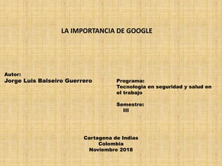 Autor:
Jorge Luis Balseiro Guerrero
LA IMPORTANCIA DE GOOGLE
Programa:
Tecnologia en seguridad y salud en
el trabajo
Semestre:
III
Cartagena de Indias
Colombia
Noviembre 2018
 