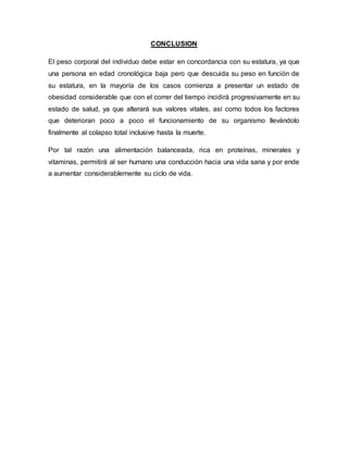 CONCLUSION
El peso corporal del individuo debe estar en concordancia con su estatura, ya que
una persona en edad cronológica baja pero que descuida su peso en función de
su estatura, en la mayoría de los casos comienza a presentar un estado de
obesidad considerable que con el correr del tiempo incidirá progresivamente en su
estado de salud, ya que alterará sus valores vitales, así como todos los factores
que deterioran poco a poco el funcionamiento de su organismo llevándolo
finalmente al colapso total inclusive hasta la muerte.
Por tal razón una alimentación balanceada, rica en proteínas, minerales y
vitaminas, permitirá al ser humano una conducción hacia una vida sana y por ende
a aumentar considerablemente su ciclo de vida.
 
