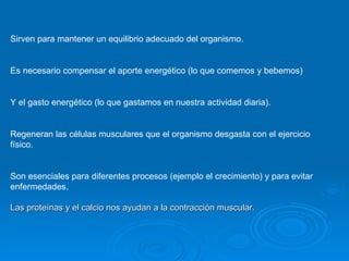 Sirven para mantener un equilibrio adecuado del organismo. Es necesario compensar el aporte energético (lo que comemos y bebemos)  Y el gasto energético (lo que gastamos en nuestra actividad diaria). Regeneran las células musculares que el organismo desgasta con el ejercicio físico. Son esenciales para diferentes procesos (ejemplo el crecimiento) y para evitar enfermedades. Las proteínas y el calcio nos ayudan a la contracción muscular. 