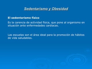 Sedentarismo y Obesidad El sedentarismo físico  Es la carencia de actividad física, que pone al organismo en situación ante enfermedades cardiacas.   Las escuelas son el área ideal para la promoción de hábitos de vida saludables.  