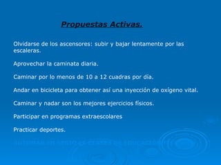 Olvidarse de los ascensores: subir y bajar lentamente por las escaleras.  Aprovechar la caminata diaria.  Caminar por lo menos de 10 a 12 cuadras por día.  Andar en bicicleta para obtener así una inyección de oxígeno vital. Caminar y nadar son los mejores ejercicios físicos.  Participar en programas extraescolares Practicar deportes.  ¡¡¡¡TOMAR EN SERIO LA CLASES DE EDUCACIÓN FÍSICA!!!!! Propuestas Activas. 
