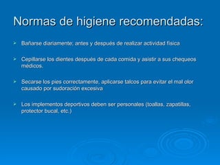 Normas de higiene recomendadas:  Bañarse diariamente; antes y después de realizar actividad física  Cepillarse los dientes después de cada comida y asistir a sus chequeos médicos. Secarse los pies correctamente, aplicarse talcos para evitar el mal olor causado por sudoración excesiva  Los implementos deportivos deben ser personales (toallas, zapatillas, protector bucal, etc.)  