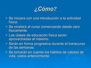 ¿Cómo ? Se iniciara con una introducción a la actividad física. Se nivelará al curso comenzando desde cero físicamente. Las clases de educación física serán aprovechadas al máximo. Serán en forma progresiva durante el transcurso de las semanas. Se tomarán en cuenta los hábitos de calidad de vida, vistos anteriormente. 