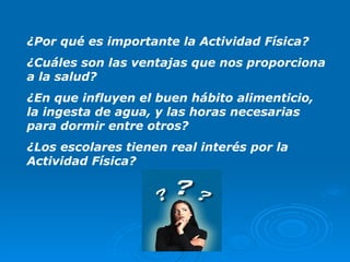 ¿Por qué es importante la Actividad Física? ¿Cuáles son las ventajas que nos proporciona a la salud? ¿En que influyen el buen hábito alimenticio, la ingesta de agua, y las horas necesarias para dormir entre otros? ¿Los escolares tienen real interés por la Actividad Física? 
