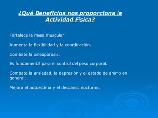 ¿Qué Beneficios nos proporciona la Actividad Física? Fortalece la masa muscular Aumenta la flexibilidad y la coordinación. Combate la osteoporosis. Es fundamental para el   control   del peso corporal. Combate la ansiedad, la depresión y el estado de animo en general. Mejora el autoestima y el descanso nocturno. 