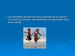 Los resultados del ejercicio físico realizado por lo menos 2 a 3 veces por semana, trae beneficios a la   salud tanto física como mental. 