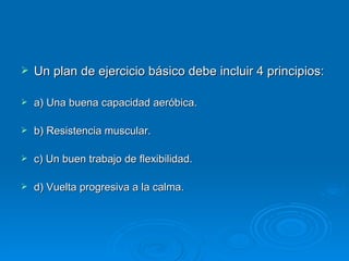 Un plan de ejercicio básico debe incluir 4 principios: a) Una buena capacidad aeróbica. b) Resistencia muscular. c) Un buen trabajo de flexibilidad. d) Vuelta progresiva a la calma. 