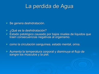 La perdida de Agua Se genera deshidratación. ¿Qué es la deshidratación?  Estado patológico causado por bajos niveles de líquidos que traen consecuencias negativas al organismo. como la circulación sanguínea, estado mental, orina. Aumenta la temperatura corporal y disminuye el flujo de sangre los músculos y la piel. 