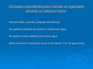 Consejos importantes para hidratar al organismo durante un esfuerzo físico   Hidratar antes, durante y después del esfuerzo No sustituya bebidas con alcohol o cafeína por agua.  No espere a estar sediento para tomar agua. Beba al menos 8 vasos de 8 onzas al día (aprox. 2 lit. de agua al día).  