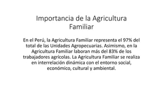 Importancia de la Agricultura
Familiar
En el Perú, la Agricultura Familiar representa el 97% del
total de las Unidades Agropecuarias. Asimismo, en la
Agricultura Familiar laboran más del 83% de los
trabajadores agrícolas. La Agricultura Familiar se realiza
en interrelación dinámica con el entorno social,
económico, cultural y ambiental.
 