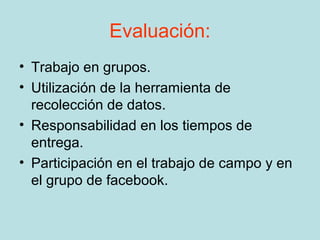 Evaluación:
• Trabajo en grupos.
• Utilización de la herramienta de
  recolección de datos.
• Responsabilidad en los tiempos de
  entrega.
• Participación en el trabajo de campo y en
  el grupo de facebook.
 