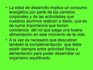 • La edad de desarrollo implica un consumo
  energético por parte de los cambios
  corporales y de las actividades que
  nuestros alumnos realizan a diario, que es
  de suma importancia que tomen
  conciencia del rol que juega una buena
  alimentación en este momento de la vida.
• A la vez es necesario que descubran
  también la complementación que debe
  existir siempre entre actividad física y
  alimentación para poder desarrollar un
  organismo equilibrado.
 