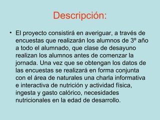 Descripción:
• El proyecto consistirá en averiguar, a través de
  encuestas que realizarán los alumnos de 3º año
  a todo el alumnado, que clase de desayuno
  realizan los alumnos antes de comenzar la
  jornada. Una vez que se obtengan los datos de
  las encuestas se realizará en forma conjunta
  con el área de naturales una charla informativa
  e interactiva de nutrición y actividad física,
  ingesta y gasto calórico, necesidades
  nutricionales en la edad de desarrollo.
 