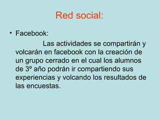 Red social:
• Facebook:
          Las actividades se compartirán y
  volcarán en facebook con la creación de
  un grupo cerrado en el cual los alumnos
  de 3º año podrán ir compartiendo sus
  experiencias y volcando los resultados de
  las encuestas.
 