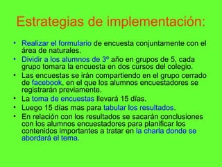 Estrategias de implementación:
• Realizar el formulario de encuesta conjuntamente con el
  área de naturales.
• Dividir a los alumnos de 3º año en grupos de 5, cada
  grupo tomara la encuesta en dos cursos del colegio.
• Las encuestas se irán compartiendo en el grupo cerrado
  de facebook, en el que los alumnos encuestadores se
  registrarán previamente.
• La toma de encuestas llevará 15 días.
• Luego 15 días mas para tabular los resultados.
• En relación con los resultados se sacarán conclusiones
  con los alumnos encuestadores para planificar los
  contenidos importantes a tratar en la charla donde se
  abordará el tema.
 