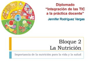 Bloque 2La Nutrición Importancia de la nutrición para la vida y la salud Diplomado “Integración de las TIC a la práctica docente” Jennifer Rodríguez Vargas 