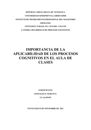 REPUBLICA BOLIVARIANA DE VENEZUELA
         UNIVERSIDAD EXPERIMENTAL LIBERTADOR
 INSTITUTO DE MEJORAMIENTO PROFESIONAL DEL MAGISTERIO
                      IMPM-UPEL
        EXTENSION: PARAGUANA ESTADO - FALCON
     CATEDRA: DESARROLLO DE PROCESOS COGNITIVOS




      IMPORTANCIA DE LA
APLICABILIDAD DE LOS PROCESOS
  COGNITIVOS EN EL AULA DE
           CLASES




                     PARTICIPANTE
                 GONZALEZ P. MARYIN E.
                      CI: 16.439.991




           PUNTO FIJO 22 DE NOVIEMBRE DE 2011
 