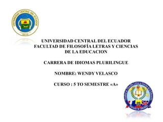 UNIVERSIDAD CENTRAL DEL ECUADOR
FACULTAD DE FILOSOFÍA LETRAS Y CIENCIAS
DE LA EDUCACION
CARRERA DE IDIOMAS PLURILINGUE
NOMBRE: WENDY VELASCO
CURSO : 5 TO SEMESTRE «A»

 