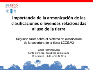 Importancia	de	la	armonización	de	las	
clasificaciones	o	leyendas	relacionadas	
al	uso	de	la	tierra
Segundo taller sobre el Sistema de clasificación
de la cobertura de la tierra LCCS.V3
Carla Ramírez Zea
Santo	Domingo,	República	Dominicana
31	de	mayo	– 3	de	junio	de	2016
 