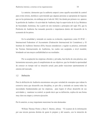 Auditorías internas y externas en las organizaciones 10
Lo anterior, demuestra que la auditoria empezó como aquella necesidad de control
para evitar errores, desfalcos o previniendo que algunas personas se apropiaran de riquezas
que no les pertenecían, sin embargo por el año de 1862, fue donde por primera vez, aparece
la profesión de Auditor o la actividad de Auditoria, bajo la supervisión de la Ley Británica
de Sociedades Anónimas, fue a partir de este momento a principios del siglo XX, que la
Profesión de Auditoria fue tomando posición e importancia dentro del desarrollo de la
economía de los países.
En la actualidad y teniendo en cuenta su evolución, organismos como El IFAC –
Internacional Federation of Accountants (Federación Internacional de Contadores) y El
Instituto de Auditores Internos (IIA), buscan estandarizar y regular su práctica, emitiendo
las Normas Internacionales de Auditorias, las cuales son aceptadas a nivel mundial,
brindando así una mayor confiabilidad en sus resultados.
Por su aceptación las empresas oficiales y privadas, han hecho de esta práctica, una
herramienta necesaria, para el cumplimiento de sus objetivos, que les brinda la oportunidad
de conocer en tiempo real su situación actual, para poder reaccionar oportunamente al
entorno del mercado.
1.2 Definición
Para la definición de Auditoria encontramos una gran variedad de conceptos que rodean la
extensiva tarea que desarrolla esta disciplina, es por ello y teniendo en cuenta todas las
necesidades fundamentadas por las empresas, para lograr el eficaz desarrollo de sus
actividades y mantener su control, se puede decir que su definición, explica de una forma
muy clara sus etapas y correcta ejecución.
Por lo anterior, es muy importante mencionar las más destacadas:
William Thomas Porter y Jhon C. Burton, afirma: “El examen de la información
por una tercera persona distinta de quien le preparo y del usuario, con la intención de
 