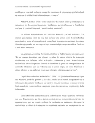 Auditorías internas y externas en las organizaciones 11
establecer su veracidad; y el dar a conocer los resultados de este examen, con la finalidad
de aumentar la utilidad de tal información para el usuario”.
Arthur W. Holmes, obtiene como conclusión: “El examen crítico y sistemático de la
actuación y los documentos financieros y jurídicos en que se refleja, con la finalidad de
averiguar la exactitud, integridad y autenticidad de los mismo”.
El Instituto Norteamericano de Contadores Públicos (AICPA), menciona: “Un
examen que pretende servir de base para expresar una opinión sobre la razonabilidad,
consistencia y apego a los principios de contabilidad generalmente aceptados, de estados
financieros preparados por una empresa o por otra entidad para su presentación al Publico o
a otras partes interesadas.
La American Accounting Asociación, identifica la Auditoria como un proceso, así:
“Es un proceso sistemático para obtener y evaluar de manera objetiva las evidencias
relacionadas con informes sobre actividades económicas y otros acontecimientos
relacionados. El fin del proceso consiste en determinar el grado de correspondencia del
contenido informático con las evidencias que le dieron origen, así como determinar si
dichos informes se han elaborado observando principios establecidos para el caso”.
La guía Internacional de Auditoría No. 3 [IFAC, 1983] Principios básicos que Rigen
una Auditoría, establece (párrafos 2-4): Una Auditoría es el examen independiente de la
información de cualquier entidad, ya sea lucrativa o no, no importando su tamaño o forma
legal, cuando tal examen se lleva a cabo con objeto de expresar una opinión sobre dicha
información.
Estas definiciones demuestran que la Auditoria es un proceso que tiene establecido
una serie de parámetros, que hacen que se convierta en una herramienta esencial para las
organizaciones, que les permite mediante la recolección de evidencias, determinar la
confiabilidad y calidad de la ejecución de actividades realizadas por su organización, en
 