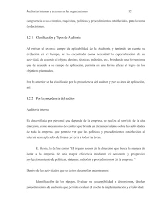 Auditorías internas y externas en las organizaciones 12
congruencia a sus criterios, requisitos, políticas y procedimientos establecidos, para la toma
de decisiones.
1.2.1 Clasificación y Tipos de Auditoria
Al revisar el extenso campo de aplicabilidad de la Auditoria y teniendo en cuenta su
evolución en el tiempo, se ha encontrado como necesidad la especialización de su
actividad, de acuerdo al objeto, destino, técnicas, métodos, etc., brindando una herramienta
que de acuerdo a su campo de aplicación, permita en una forma eficaz el logro de los
objetivos planteados.
Por lo anterior se ha clasificado por la procedencia del auditor y por su área de aplicación,
así:
1.2.2 Por la procedencia del auditor
Auditoría interna
Es desarrollada por personal que depende de la empresa, se realiza al servicio de la alta
dirección, como mecanismo de control que brinda un dictamen interno sobre las actividades
de toda la empresa, que permite ver que las políticas y procedimientos establecidos al
interior sean aplicados de forma correcta a todas las áreas.
E. Hevia, la define como “El órgano asesor de la dirección que busca la manera de
dotar a la empresa de una mayor eficiencia mediante el constante y progresivo
perfeccionamiento de políticas, sistemas, métodos y procedimientos de la empresa. “
Dentro de las actividades que se deben desarrollar encontramos:
Identificación de los riesgos, Evaluar su susceptibilidad a distorsiones, diseñar
procedimientos de auditoria que permita evaluar el diseño la implementación y efectividad.
 