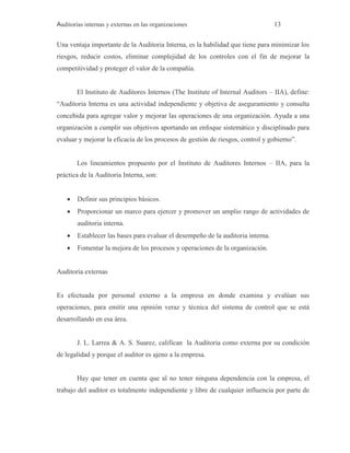 Auditorías internas y externas en las organizaciones 13
Una ventaja importante de la Auditoria Interna, es la habilidad que tiene para minimizar los
riesgos, reducir costos, eliminar complejidad de los controles con el fin de mejorar la
competitividad y proteger el valor de la compañía.
El Instituto de Auditores Internos (The Institute of Internal Auditors – IIA), define:
“Auditoria Interna es una actividad independiente y objetiva de aseguramiento y consulta
concebida para agregar valor y mejorar las operaciones de una organización. Ayuda a una
organización a cumplir sus objetivos aportando un enfoque sistemático y disciplinado para
evaluar y mejorar la eficacia de los procesos de gestión de riesgos, control y gobierno”.
Los lineamientos propuesto por el Instituto de Auditores Internos – IIA, para la
práctica de la Auditoria Interna, son:
 Definir sus principios básicos.
 Proporcionar un marco para ejercer y promover un amplio rango de actividades de
auditoria interna.
 Establecer las bases para evaluar el desempeño de la auditoria interna.
 Fomentar la mejora de los procesos y operaciones de la organización.
Auditoria externas
Es efectuada por personal externo a la empresa en donde examina y evalúan sus
operaciones, para emitir una opinión veraz y técnica del sistema de control que se está
desarrollando en esa área.
J. L. Larrea & A. S. Suarez, califican la Auditoria como externa por su condición
de legalidad y porque el auditor es ajeno a la empresa.
Hay que tener en cuenta que al no tener ninguna dependencia con la empresa, el
trabajo del auditor es totalmente independiente y libre de cualquier influencia por parte de
 