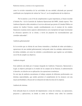 Auditorías internas y externas en las organizaciones 15
como la revisión sistemática de las actividades de una entidad, efectuada por personal
cualificado con el propósito de valorar las “tres es”, en el cumplimiento de los objetivos.
Por lo anterior y con el fin de complementar su gran importancia, es bueno recordar
el boletín No. 1 de la Comisión de Auditoria Operacional del IMPC, donde expresa: “Por
Auditoria Operativa debe entenderse el servicio adicional que presta el Contador Público en
carácter de Auditor Externo, cuando coordinadamente con el examen de los estados
financieros examina ciertos aspectos administrativos con el propósito de lograr incrementar
la eficiencia operativa de su cliente, a través de proponer las recomendaciones que
considere adecuadas”.
Auditoria gubernamental
Es la revisión que se efectúa de una forma sistemática y detallada de todas actividades y
operaciones de una entidad gubernamental, incluyendo todas las unidades administrativas
de dichas entidades, así como los métodos y procedimientos que regulan sus actividades,
con el fin de cumplir sus objetivos.
Auditoría integral
Esta auditoría está dada por el manejo integrado de Auditoria: Financiera, Operacional y
Legal, su objetivo principal es el estudio de los campos de las finanzas, la administración
el derecho, en relación con su aplicación a las operaciones económicas.
En este tipo de auditoria encontramos el trabajo conjunto de diferentes profesionales con
distintas especialidades, que unidos permiten el cumplimiento de los alcances con una
mayor profundidad y eficacia de la evaluación de todas las áreas de la empresa.
Auditoria de sistemas
Está enfocada hacia la evolución del departamento o áreas de sistemas, sus operaciones,
proyectos y aplicaciones, en donde se emite un informe veraz sobre los controles
 