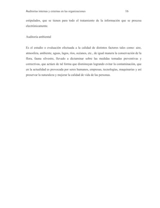 Auditorías internas y externas en las organizaciones 16
estipulados, que se tienen para todo el tratamiento de la información que se procesa
electrónicamente.
Auditoría ambiental
Es el estudio o evaluación efectuada a la calidad de distintos factores tales como: aire,
atmosfera, ambiente, aguas, lagos, ríos, océanos, etc., de igual manera la conservación de la
flora, fauna silvestre, llevado a dictaminar sobre las medidas tomadas preventivas y
correctivas, que actúen de tal forma que disminuyan logrando evitar la contaminación, que
en la actualidad es provocada por seres humanos, empresas, tecnologías, maquinarias y así
preservar la naturaleza y mejorar la calidad de vida de las personas.
 