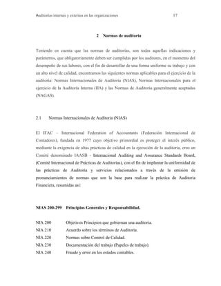 Auditorías internas y externas en las organizaciones 17
2 Normas de auditoria
Teniendo en cuenta que las normas de auditorías, son todas aquellas indicaciones y
parámetros, que obligatoriamente deben ser cumplidas por los auditores, en el momento del
desempeño de sus labores, con el fin de desarrollar de una forma uniforme su trabajo y con
un alto nivel de calidad, encontramos las siguientes normas aplicables para el ejercicio de la
auditoria: Normas Internacionales de Auditoria (NIAS), Normas Internacionales para el
ejercicio de la Auditoria Interna (IIA) y las Normas de Auditoria generalmente aceptadas
(NAGAS).
2.1 Normas Internacionales de Auditoria (NIAS)
El IFAC – Internacional Federation of Accountants (Federación Internacional de
Contadores), fundada en 1977 cuyo objetivo primordial es proteger el interés público,
mediante la exigencia de altas prácticas de calidad en la ejecución de la auditoria, creo un
Comité denominado IAASB - Internacional Auditing and Assurance Standards Board,
(Comité Internacional de Prácticas de Auditorias), con el fin de implantar la uniformidad de
las prácticas de Auditoria y servicios relacionados a través de la emisión de
pronunciamientos de normas que son la base para realizar la práctica de Auditoria
Financiera, resumidas así:
NIAS 200-299 Principios Generales y Responsabilidad.
NIA 200 Objetivos Principios que gobiernan una auditoria.
NIA 210 Acuerdo sobre los términos de Auditoria.
NIA 220 Normas sobre Control de Calidad.
NIA 230 Documentación del trabajo (Papeles de trabajo).
NIA 240 Fraude y error en los estados contables.
 