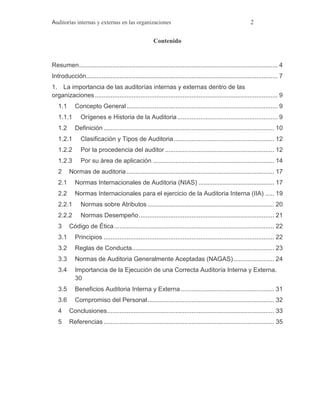 Auditorías internas y externas en las organizaciones 2
Contenido
Resumen................................................................................................................. 4
Introducción............................................................................................................. 7
1. La importancia de las auditorías internas y externas dentro de las
organizaciones........................................................................................................ 9
1.1 Concepto General...................................................................................... 9
1.1.1 Orígenes e Historia de la Auditoria......................................................... 9
1.2 Definición ................................................................................................. 10
1.2.1 Clasificación y Tipos de Auditoria......................................................... 12
1.2.2 Por la procedencia del auditor .............................................................. 12
1.2.3 Por su área de aplicación ..................................................................... 14
2 Normas de auditoria.................................................................................... 17
2.1 Normas Internacionales de Auditoria (NIAS) ........................................... 17
2.2 Normas Internacionales para el ejercicio de la Auditoria Interna (IIA) ..... 19
2.2.1 Normas sobre Atributos ........................................................................ 20
2.2.2 Normas Desempeño............................................................................. 21
3 Código de Ética........................................................................................... 22
3.1 Principios ................................................................................................. 22
3.2 Reglas de Conducta................................................................................. 23
3.3 Normas de Auditoria Generalmente Aceptadas (NAGAS)....................... 24
3.4 Importancia de la Ejecución de una Correcta Auditoría Interna y Externa.
30
3.5 Beneficios Auditoria Interna y Externa ..................................................... 31
3.6 Compromiso del Personal........................................................................ 32
4 Conclusiones............................................................................................... 33
5 Referencias ................................................................................................. 35
 