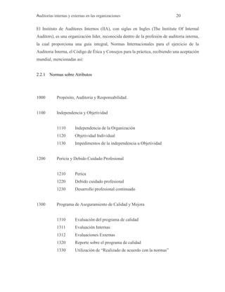 Auditorías internas y externas en las organizaciones 20
El Instituto de Auditores Internos (IIA), con siglas en Ingles (The Institute Of Internal
Auditors), es una organización líder, reconocida dentro de la profesión de auditoria interna,
la cual proporciona una guía integral, Normas Internacionales para el ejercicio de la
Auditoria Interna, el Código de Ética y Consejos para la práctica, recibiendo una aceptación
mundial, mencionadas así:
2.2.1 Normas sobre Atributos
1000 Propósito, Auditoria y Responsabilidad.
1100 Independencia y Objetividad
1110 Independencia de la Organización
1120 Objetividad Individual
1130 Impedimentos de la independencia u Objetividad
1200 Pericia y Debido Cuidado Profesional
1210 Perica
1220 Debido cuidado profesional
1230 Desarrollo profesional continuado
1300 Programa de Aseguramiento de Calidad y Mejora
1310 Evaluación del programa de calidad
1311 Evaluación Internas
1312 Evaluaciones Externas
1320 Reporte sobre el programa de calidad
1330 Utilización de “Realizado de acuerdo con la normas”
 