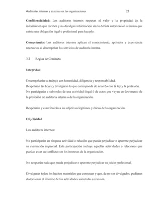 Auditorías internas y externas en las organizaciones 23
Confidencialidad: Los auditores internos respetan el valor y la propiedad de la
información que reciben y no divulgan información sin la debida autorización a menos que
exista una obligación legal o profesional para hacerlo.
Competencia: Los auditores internos aplican el conocimiento, aptitudes y experiencia
necesarios al desempeñar los servicios de auditoría interna.
3.2 Reglas de Conducta
Integridad
Desempeñarán su trabajo con honestidad, diligencia y responsabilidad.
Respetarán las leyes y divulgarán lo que corresponda de acuerdo con la ley y la profesión.
No participarán a sabiendas de una actividad ilegal ó de actos que vayan en detrimento de
la profesión de auditoría interna o de la organización.
Respetarán y contribuirán a los objetivos legítimos y éticos de la organización.
Objetividad
Los auditores internos:
No participarán en ninguna actividad o relación que pueda perjudicar o aparente perjudicar
su evaluación imparcial. Esta participación incluye aquellas actividades o relaciones que
puedan estar en conflicto con los intereses de la organización.
No aceptarán nada que pueda perjudicar o aparente perjudicar su juicio profesional.
Divulgarán todos los hechos materiales que conozcan y que, de no ser divulgados, pudieran
distorsionar el informe de las actividades sometidas a revisión.
 
