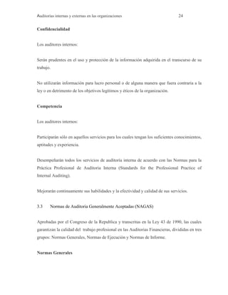 Auditorías internas y externas en las organizaciones 24
Confidencialidad
Los auditores internos:
Serán prudentes en el uso y protección de la información adquirida en el transcurso de su
trabajo.
No utilizarán información para lucro personal o de alguna manera que fuera contraria a la
ley o en detrimento de los objetivos legítimos y éticos de la organización.
Competencia
Los auditores internos:
Participarán sólo en aquellos servicios para los cuales tengan los suficientes conocimientos,
aptitudes y experiencia.
Desempeñarán todos los servicios de auditoría interna de acuerdo con las Normas para la
Práctica Profesional de Auditoria Interna (Standards for the Professional Practice of
Internal Auditing).
Mejorarán continuamente sus habilidades y la efectividad y calidad de sus servicios.
3.3 Normas de Auditoria Generalmente Aceptadas (NAGAS)
Aprobadas por el Congreso de la Republica y transcritas en la Ley 43 de 1990, las cuales
garantizan la calidad del trabajo profesional en las Auditorias Financieras, divididas en tres
grupos: Normas Generales, Normas de Ejecución y Normas de Informe.
Normas Generales
 