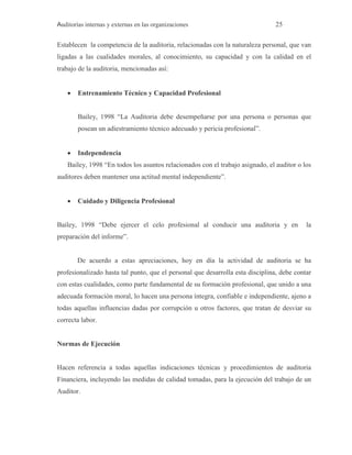Auditorías internas y externas en las organizaciones 25
Establecen la competencia de la auditoria, relacionadas con la naturaleza personal, que van
ligadas a las cualidades morales, al conocimiento, su capacidad y con la calidad en el
trabajo de la auditoria, mencionadas así:
 Entrenamiento Técnico y Capacidad Profesional
Bailey, 1998 “La Auditoria debe desempeñarse por una persona o personas que
posean un adiestramiento técnico adecuado y pericia profesional”.
 Independencia
Bailey, 1998 “En todos los asuntos relacionados con el trabajo asignado, el auditor o los
auditores deben mantener una actitud mental independiente”.
 Cuidado y Diligencia Profesional
Bailey, 1998 “Debe ejercer el celo profesional al conducir una auditoria y en la
preparación del informe”.
De acuerdo a estas apreciaciones, hoy en día la actividad de auditoria se ha
profesionalizado hasta tal punto, que el personal que desarrolla esta disciplina, debe contar
con estas cualidades, como parte fundamental de su formación profesional, que unido a una
adecuada formación moral, lo hacen una persona íntegra, confiable e independiente, ajeno a
todas aquellas influencias dadas por corrupción u otros factores, que tratan de desviar su
correcta labor.
Normas de Ejecución
Hacen referencia a todas aquellas indicaciones técnicas y procedimientos de auditoria
Financiera, incluyendo las medidas de calidad tomadas, para la ejecución del trabajo de un
Auditor.
 