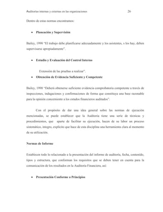 Auditorías internas y externas en las organizaciones 26
Dentro de estas normas encontramos:
 Planeación y Supervisión
Bailey, 1998 “El trabajo debe planificarse adecuadamente y los asistentes, s los hay, deben
supervisarse apropiadamente”.
 Estudio y Evaluación del Control Interno
Extensión de las pruebas a realizar”.
 Obtención de Evidencia Suficiente y Competente
Bailey, 1998 “Deberá obtenerse suficiente evidencia comprobatoria competente a través de
inspecciones, indagaciones y confirmaciones de forma que constituya una base razonable
para la opinión concerniente a los estados financieros auditados”.
Con el propósito de dar una idea general sobre las normas de ejecución
mencionadas, se puede establecer que la Auditoria tiene una serie de técnicas y
procedimientos, que aparte de facilitar su ejecución, hacen de su labor un proceso
sistemático, integro, explícito que hace de esta disciplina una herramienta clara al momento
de su utilización.
Normas de Informe
Establecen todo lo relacionado a la presentación del informe de auditoría, fecha, contenido,
tipos y estructura, que conforman los requisitos que se deben tener en cuenta para la
comunicación de los resultados en la Auditoria Financiera, así:
 Presentación Conforme a Principios
 