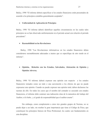 Auditorías internas y externas en las organizaciones 27
Bailey, 1998 “El informe deberá especificar si los estados financieros están presentados de
acuerdo a los principios contables generalmente aceptados”.
 Uniformidad de Aplicación de Principios
Bailey, 1998 “El informe deberá identificar aquellas circunstancias en las cuales tales
principios no se han observado uniformemente en el periodo actual con relación al periodo
precedente”.
 Razonabilidad en las Revelaciones
Bailey, 1998 “Las Revelaciones informativas en los estados financieros deben
considerarse razonablemente adecuadas a menos que se especifique de otro modo en el
informe”.
 Opinión, Relación con los Estados, Salvedades, Abstención de Opinión y
Opinión Adversa.
Bailey, 1998 “El informe deberá expresar una opinión con respecto a los estados
financieros tomados como un todo o una aseveración a los efectos de que no puede
expresarse una opinión. Cuando no puede expresar una opinión total, deben declararse las
razones de ello. En todos los casos que el nombre del contador es asociado con estados
financieros, el informe debe contener una indicación clara de la naturaleza del trabajo del
Auditor, si lo hubo, y el grado de responsabilidad que el auditor asume”.
Sin embargo, como complemento a estos tres grandes grupos de Normas, no se
puede dejar a un lado, sin resaltar la gran importancia que tiene el Código de Ética, que
constituyen los principios básicos de Ética Profesional, los cuales son fundamentales en
esta disciplina:
 